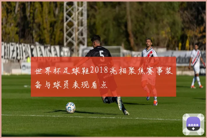世界杯足球鞋2018亮相聚焦赛事装备与球员表现看点