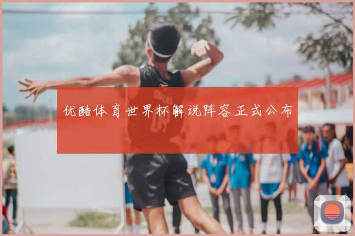 优酷体育世界杯解说阵容正式公布