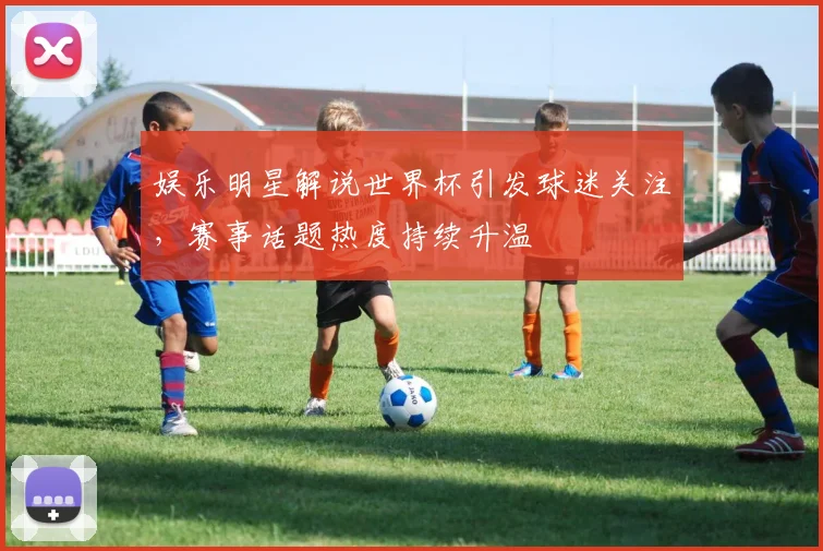 娱乐明星解说世界杯引发球迷关注，赛事话题热度持续升温