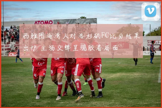 西雅图海湾人对洛杉矶FC比分结果出炉 主场交锋呈现胶着局面