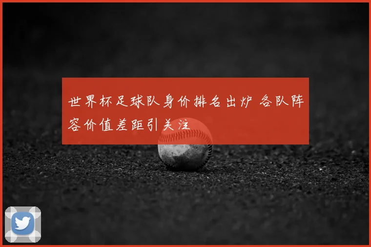 世界杯足球队身价排名出炉 各队阵容价值差距引关注