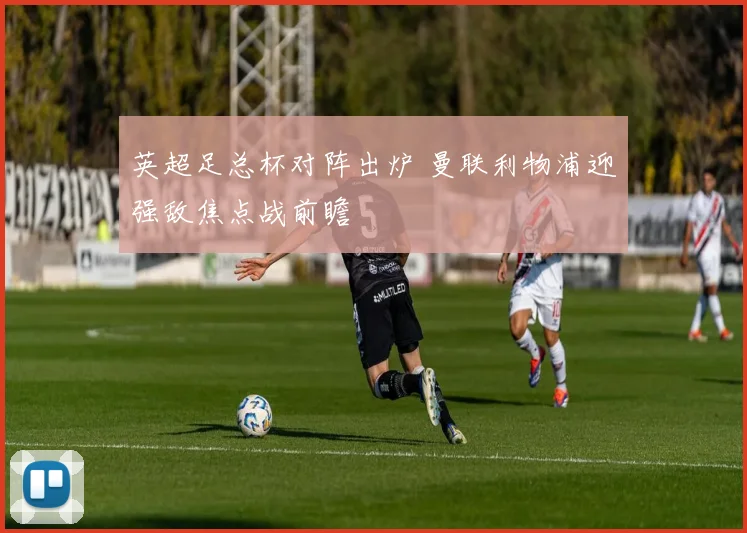 英超足总杯对阵出炉 曼联利物浦迎强敌焦点战前瞻