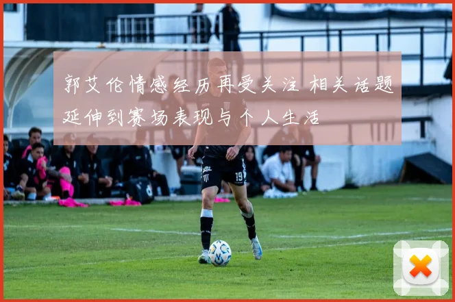 郭艾伦情感经历再受关注 相关话题延伸到赛场表现与个人生活