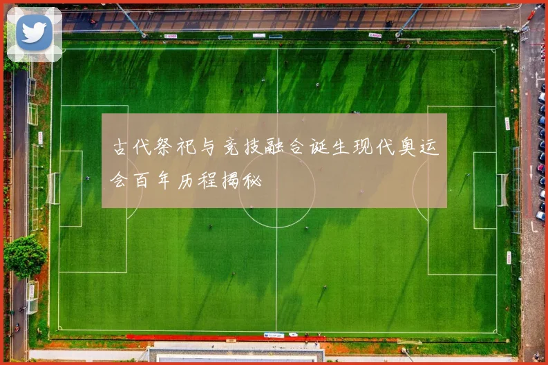 古代祭祀与竞技融合诞生现代奥运会百年历程揭秘