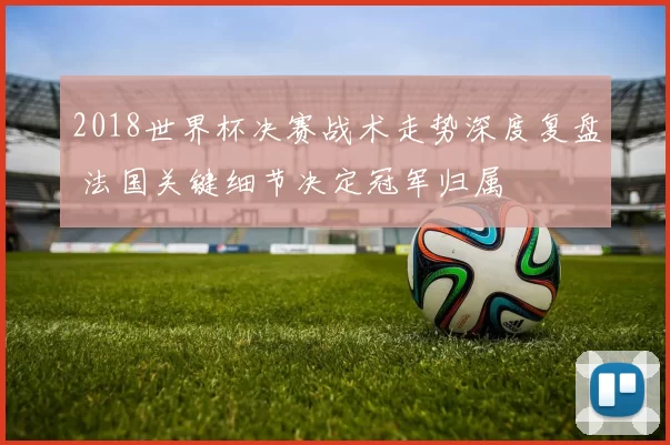 2018世界杯决赛战术走势深度复盘 法国关键细节决定冠军归属