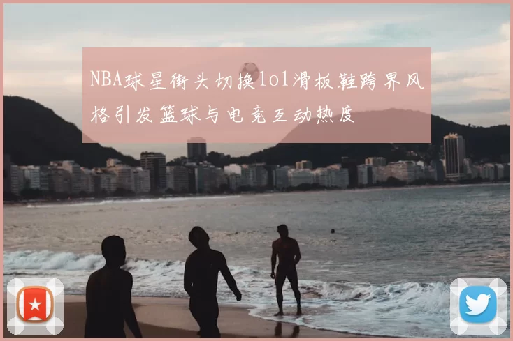 NBA球星街头切换lol滑板鞋跨界风格引发篮球与电竞互动热度