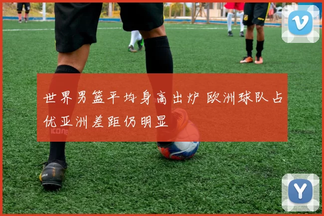 世界男篮平均身高出炉 欧洲球队占优亚洲差距仍明显