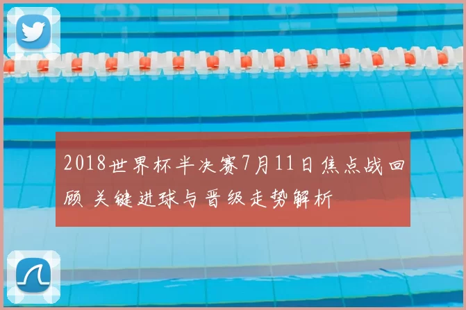 2018世界杯半决赛7月11日焦点战回顾 关键进球与晋级走势解析