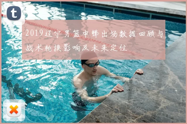 2019辽宁男篮中锋出场数据回顾与战术轮换影响及未来定位