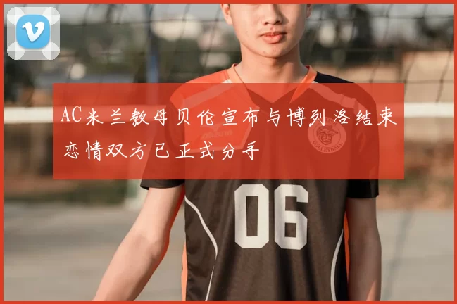 AC米兰教母贝伦宣布与博列洛结束恋情双方已正式分手