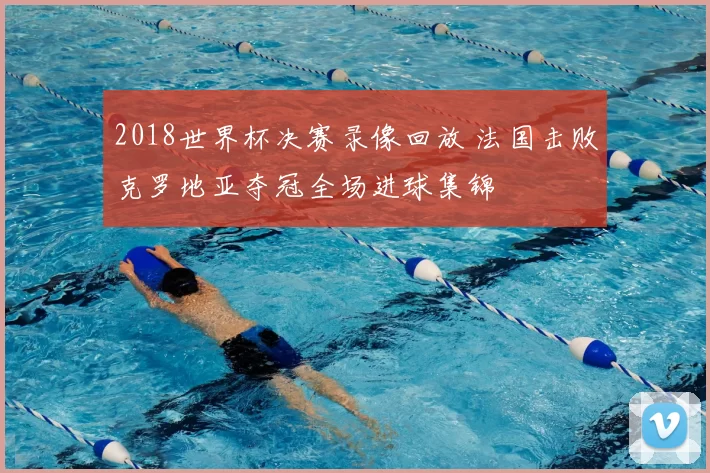 2018世界杯决赛录像回放 法国击败克罗地亚夺冠全场进球集锦
