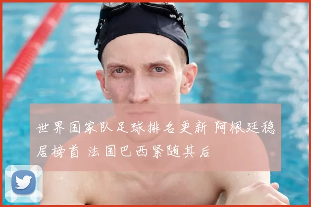 世界国家队足球排名更新 阿根廷稳居榜首 法国巴西紧随其后