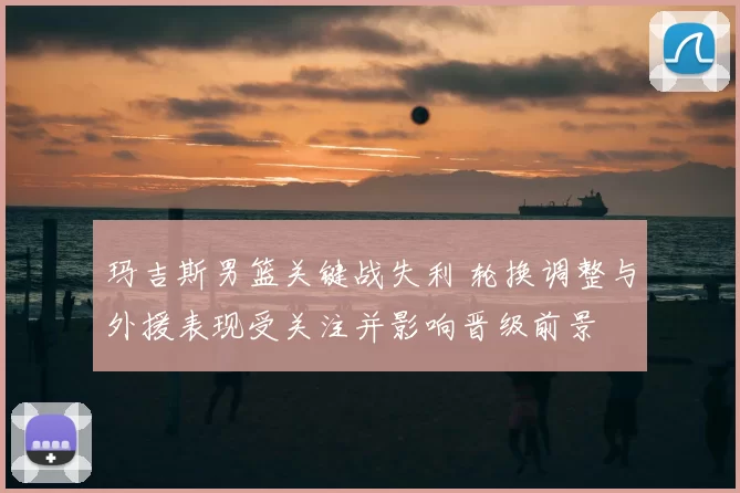 玛吉斯男篮关键战失利 轮换调整与外援表现受关注并影响晋级前景