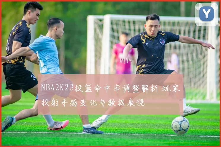 NBA2K23投篮命中率调整解析 玩家投射手感变化与数据表现