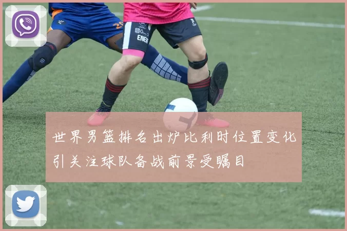 世界男篮排名出炉比利时位置变化引关注球队备战前景受瞩目