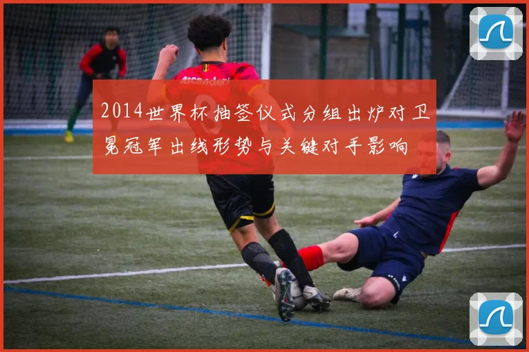 2014世界杯抽签仪式分组出炉对卫冕冠军出线形势与关键对手影响