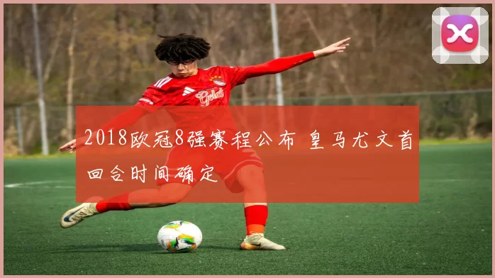 2018欧冠8强赛程公布 皇马尤文首回合时间确定