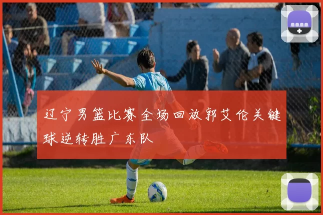 辽宁男篮比赛全场回放郭艾伦关键球逆转胜广东队