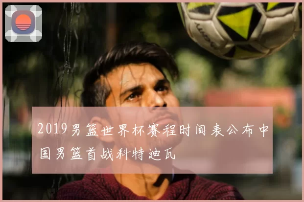 2019男篮世界杯赛程时间表公布中国男篮首战科特迪瓦