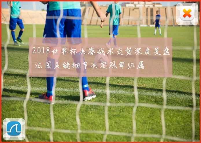 2018世界杯决赛战术走势深度复盘 法国关键细节决定冠军归属