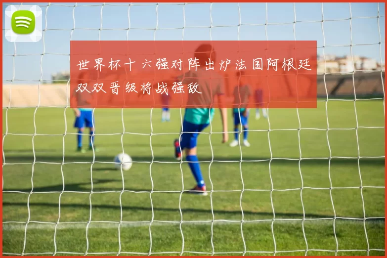 世界杯十六强对阵出炉法国阿根廷双双晋级将战强敌