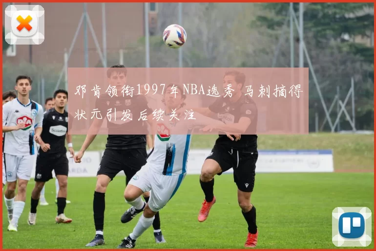 邓肯领衔1997年NBA选秀 马刺摘得状元引发后续关注