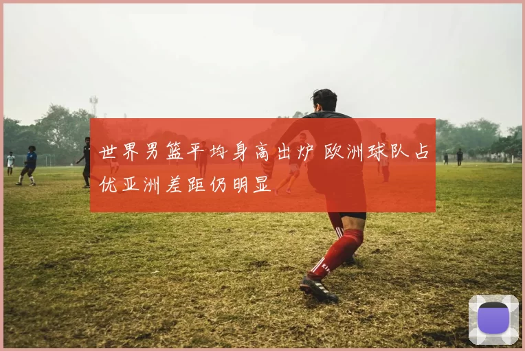 世界男篮平均身高出炉 欧洲球队占优亚洲差距仍明显