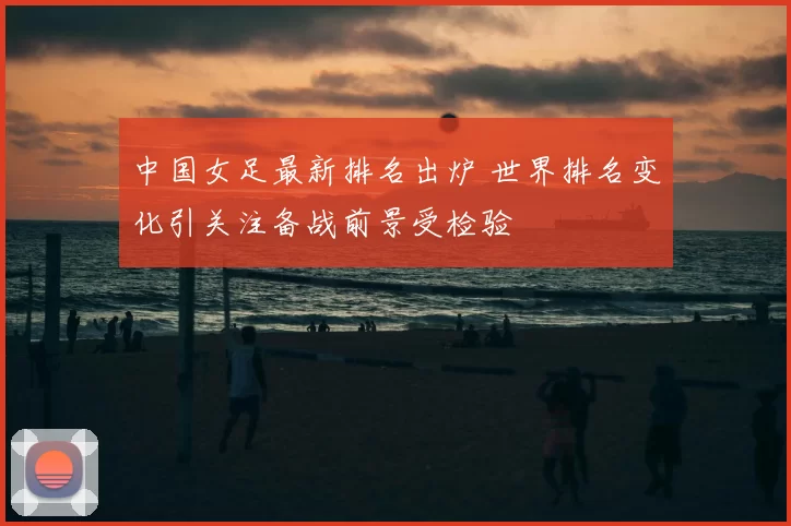 中国女足最新排名出炉 世界排名变化引关注备战前景受检验