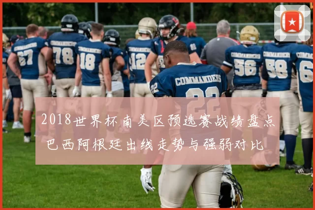 2018世界杯南美区预选赛战绩盘点 巴西阿根廷出线走势与强弱对比