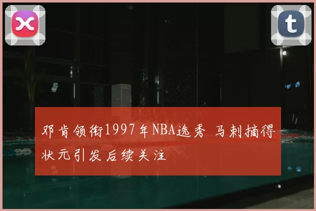 邓肯领衔1997年NBA选秀 马刺摘得状元引发后续关注
