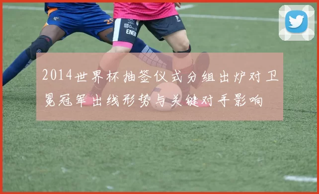 2014世界杯抽签仪式分组出炉对卫冕冠军出线形势与关键对手影响