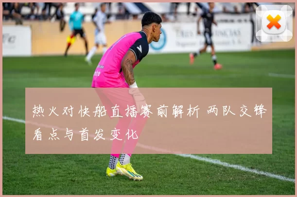 热火对快船直播赛前解析 两队交锋看点与首发变化