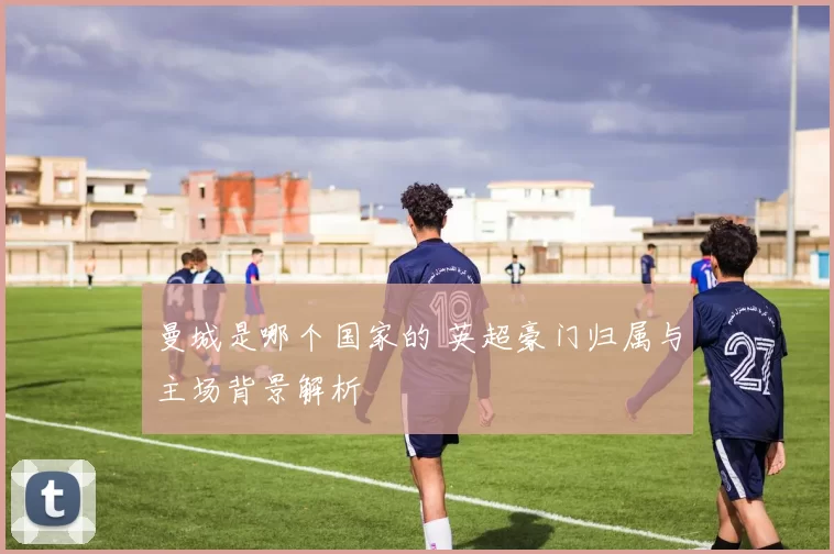 曼城是哪个国家的 英超豪门归属与主场背景解析