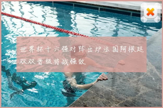 世界杯十六强对阵出炉法国阿根廷双双晋级将战强敌