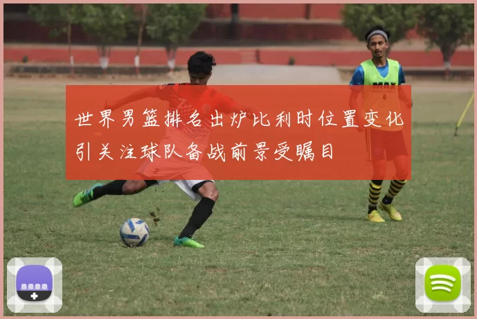 世界男篮排名出炉比利时位置变化引关注球队备战前景受瞩目