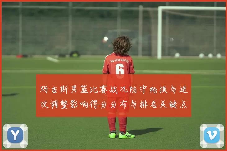 玛吉斯男篮比赛战况防守轮换与进攻调整影响得分分布与排名关键点