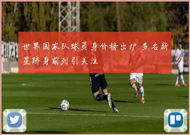 世界国家队球员身价榜出炉 多名新星跻身前列引关注
