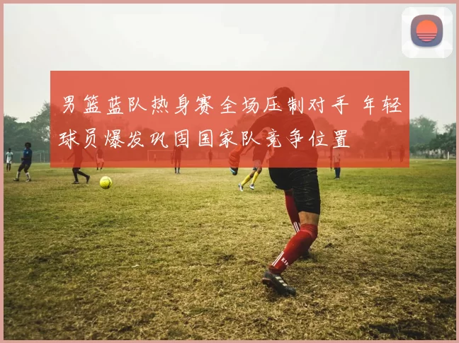 男篮蓝队热身赛全场压制对手 年轻球员爆发巩固国家队竞争位置